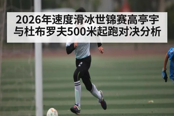 2026年速度滑冰世锦赛高亭宇与杜布罗夫500米起跑对决分析（kaiyun）