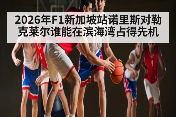 2026年F1新加坡站诺里斯对勒克莱尔谁能在滨海湾占得先机（kaiyun）